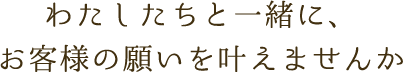 わたしたちと一緒に、お客様の願いを叶えませんか