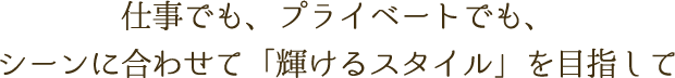 仕事でも、プライベートでも、シーンに合わせて「輝けるスタイル」を目指して